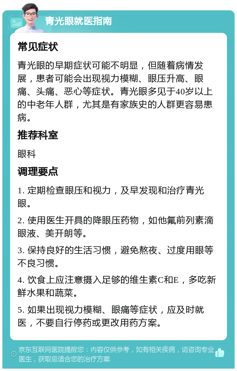 青光眼就医指南 常见症状 青光眼的早期症状可能不明显，但随着病情发展，患者可能会出现视力模糊、眼压升高、眼痛、头痛、恶心等症状。青光眼多见于40岁以上的中老年人群，尤其是有家族史的人群更容易患病。 推荐科室 眼科 调理要点 1. 定期检查眼压和视力，及早发现和治疗青光眼。 2. 使用医生开具的降眼压药物，如他氟前列素滴眼液、美开朗等。 3. 保持良好的生活习惯，避免熬夜、过度用眼等不良习惯。 4. 饮食上应注意摄入足够的维生素C和E，多吃新鲜水果和蔬菜。 5. 如果出现视力模糊、眼痛等症状，应及时就医，不要自行停药或更改用药方案。