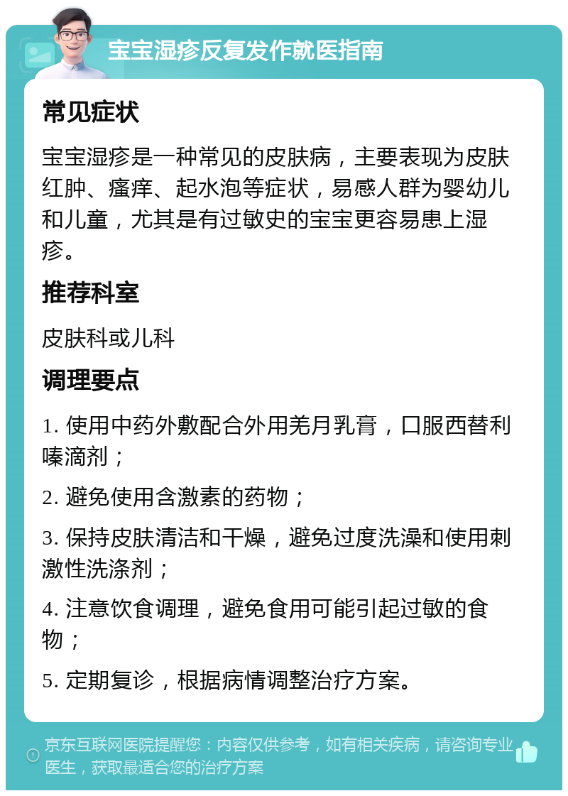 宝宝湿疹反复发作就医指南 常见症状 宝宝湿疹是一种常见的皮肤病，主要表现为皮肤红肿、瘙痒、起水泡等症状，易感人群为婴幼儿和儿童，尤其是有过敏史的宝宝更容易患上湿疹。 推荐科室 皮肤科或儿科 调理要点 1. 使用中药外敷配合外用羌月乳膏，口服西替利嗪滴剂； 2. 避免使用含激素的药物； 3. 保持皮肤清洁和干燥，避免过度洗澡和使用刺激性洗涤剂； 4. 注意饮食调理，避免食用可能引起过敏的食物； 5. 定期复诊，根据病情调整治疗方案。