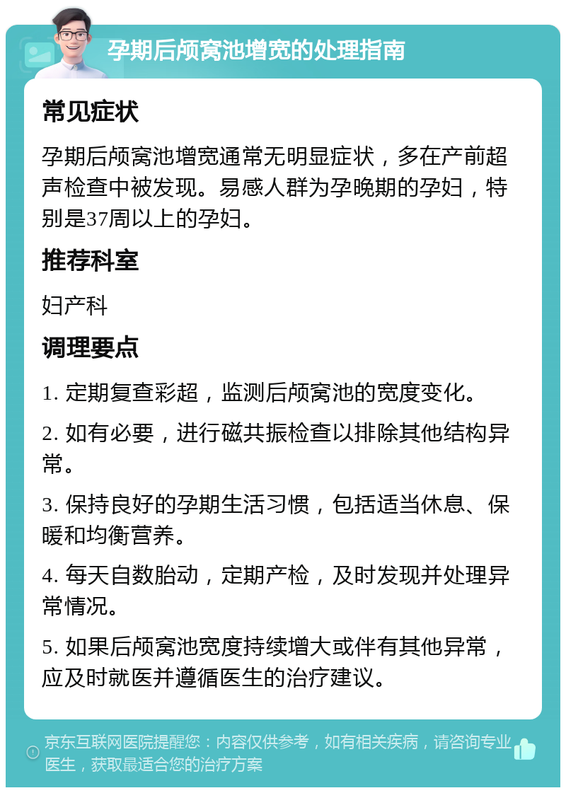 孕期后颅窝池增宽的处理指南 常见症状 孕期后颅窝池增宽通常无明显症状，多在产前超声检查中被发现。易感人群为孕晚期的孕妇，特别是37周以上的孕妇。 推荐科室 妇产科 调理要点 1. 定期复查彩超，监测后颅窝池的宽度变化。 2. 如有必要，进行磁共振检查以排除其他结构异常。 3. 保持良好的孕期生活习惯，包括适当休息、保暖和均衡营养。 4. 每天自数胎动，定期产检，及时发现并处理异常情况。 5. 如果后颅窝池宽度持续增大或伴有其他异常，应及时就医并遵循医生的治疗建议。