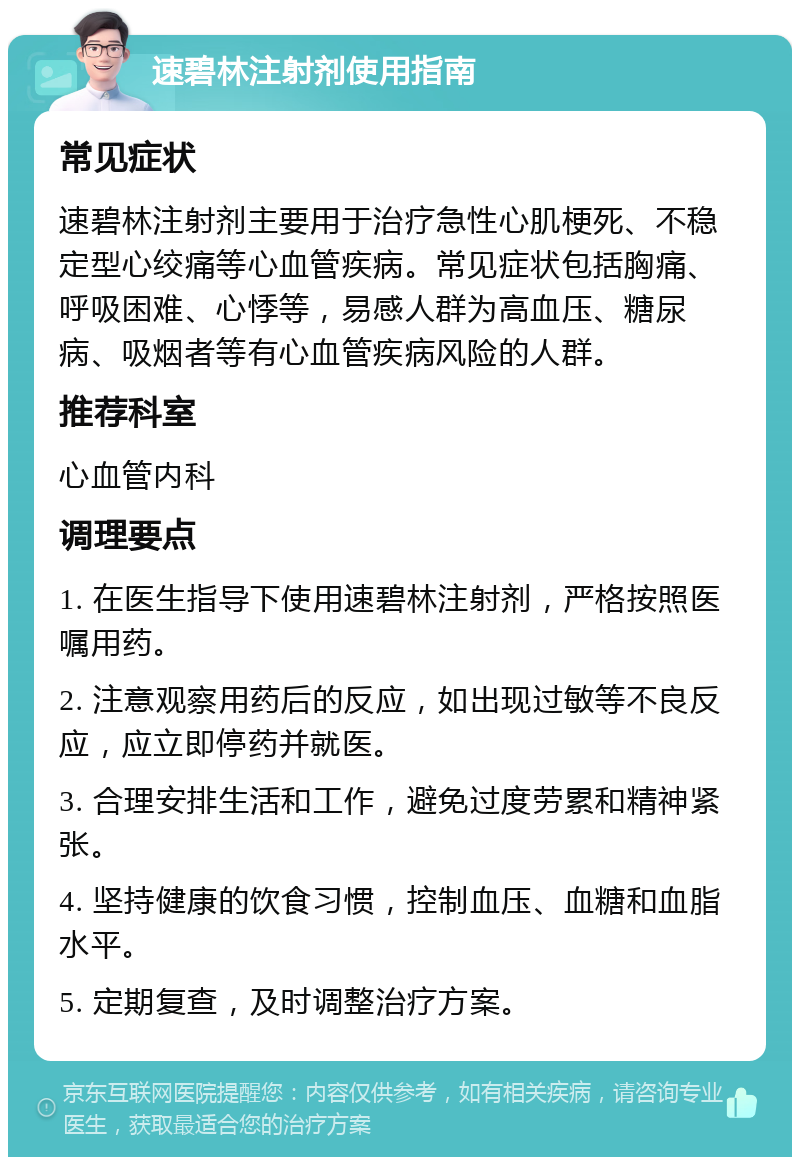 速碧林注射剂使用指南 常见症状 速碧林注射剂主要用于治疗急性心肌梗死、不稳定型心绞痛等心血管疾病。常见症状包括胸痛、呼吸困难、心悸等，易感人群为高血压、糖尿病、吸烟者等有心血管疾病风险的人群。 推荐科室 心血管内科 调理要点 1. 在医生指导下使用速碧林注射剂，严格按照医嘱用药。 2. 注意观察用药后的反应，如出现过敏等不良反应，应立即停药并就医。 3. 合理安排生活和工作，避免过度劳累和精神紧张。 4. 坚持健康的饮食习惯，控制血压、血糖和血脂水平。 5. 定期复查，及时调整治疗方案。