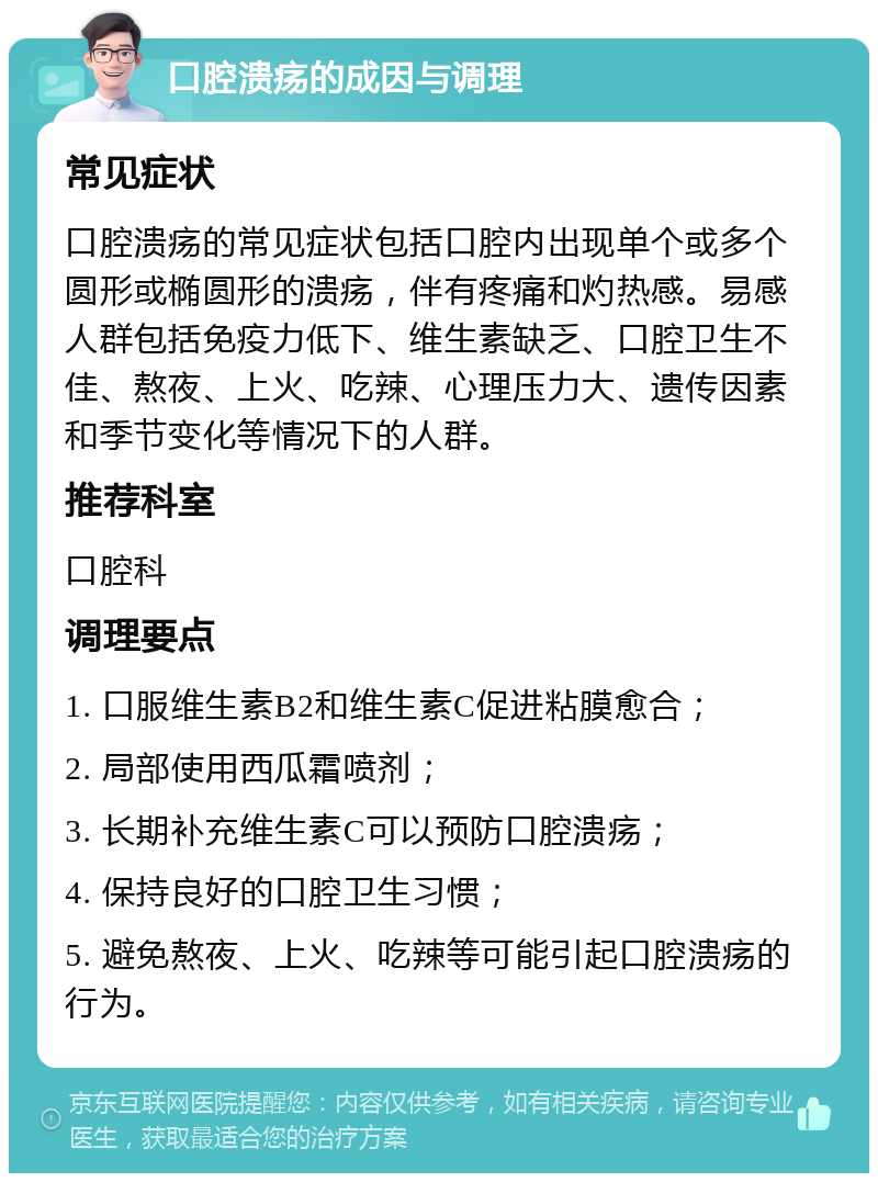 口腔溃疡的成因与调理 常见症状 口腔溃疡的常见症状包括口腔内出现单个或多个圆形或椭圆形的溃疡，伴有疼痛和灼热感。易感人群包括免疫力低下、维生素缺乏、口腔卫生不佳、熬夜、上火、吃辣、心理压力大、遗传因素和季节变化等情况下的人群。 推荐科室 口腔科 调理要点 1. 口服维生素B2和维生素C促进粘膜愈合； 2. 局部使用西瓜霜喷剂； 3. 长期补充维生素C可以预防口腔溃疡； 4. 保持良好的口腔卫生习惯； 5. 避免熬夜、上火、吃辣等可能引起口腔溃疡的行为。