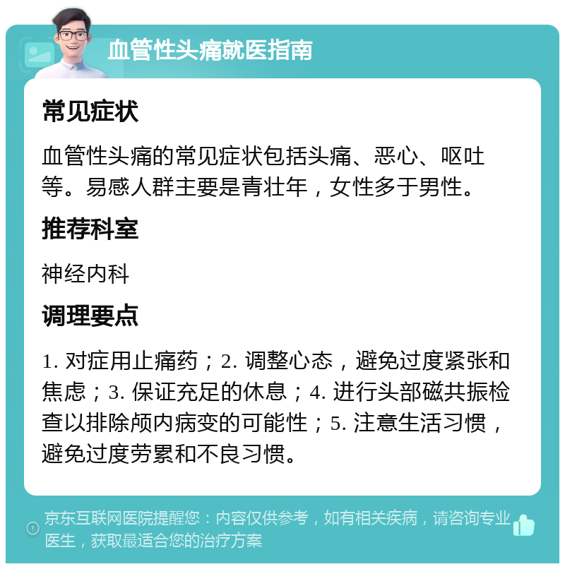 血管性头痛就医指南 常见症状 血管性头痛的常见症状包括头痛、恶心、呕吐等。易感人群主要是青壮年，女性多于男性。 推荐科室 神经内科 调理要点 1. 对症用止痛药；2. 调整心态，避免过度紧张和焦虑；3. 保证充足的休息；4. 进行头部磁共振检查以排除颅内病变的可能性；5. 注意生活习惯，避免过度劳累和不良习惯。