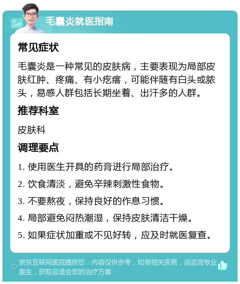 毛囊炎就医指南 常见症状 毛囊炎是一种常见的皮肤病，主要表现为局部皮肤红肿、疼痛、有小疙瘩，可能伴随有白头或脓头，易感人群包括长期坐着、出汗多的人群。 推荐科室 皮肤科 调理要点 1. 使用医生开具的药膏进行局部治疗。 2. 饮食清淡，避免辛辣刺激性食物。 3. 不要熬夜，保持良好的作息习惯。 4. 局部避免闷热潮湿，保持皮肤清洁干燥。 5. 如果症状加重或不见好转，应及时就医复查。