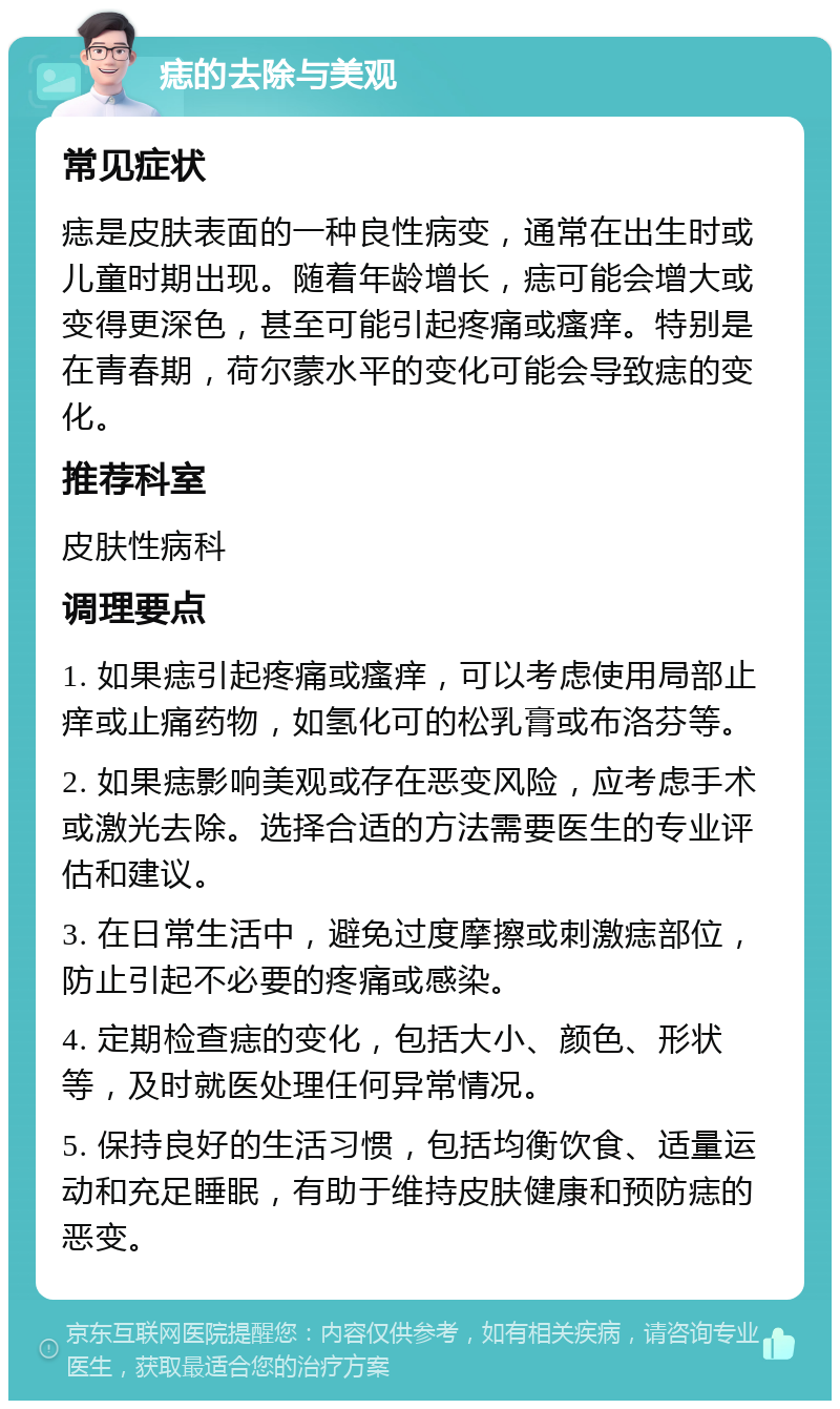 痣的去除与美观 常见症状 痣是皮肤表面的一种良性病变，通常在出生时或儿童时期出现。随着年龄增长，痣可能会增大或变得更深色，甚至可能引起疼痛或瘙痒。特别是在青春期，荷尔蒙水平的变化可能会导致痣的变化。 推荐科室 皮肤性病科 调理要点 1. 如果痣引起疼痛或瘙痒，可以考虑使用局部止痒或止痛药物，如氢化可的松乳膏或布洛芬等。 2. 如果痣影响美观或存在恶变风险，应考虑手术或激光去除。选择合适的方法需要医生的专业评估和建议。 3. 在日常生活中，避免过度摩擦或刺激痣部位，防止引起不必要的疼痛或感染。 4. 定期检查痣的变化，包括大小、颜色、形状等，及时就医处理任何异常情况。 5. 保持良好的生活习惯，包括均衡饮食、适量运动和充足睡眠，有助于维持皮肤健康和预防痣的恶变。