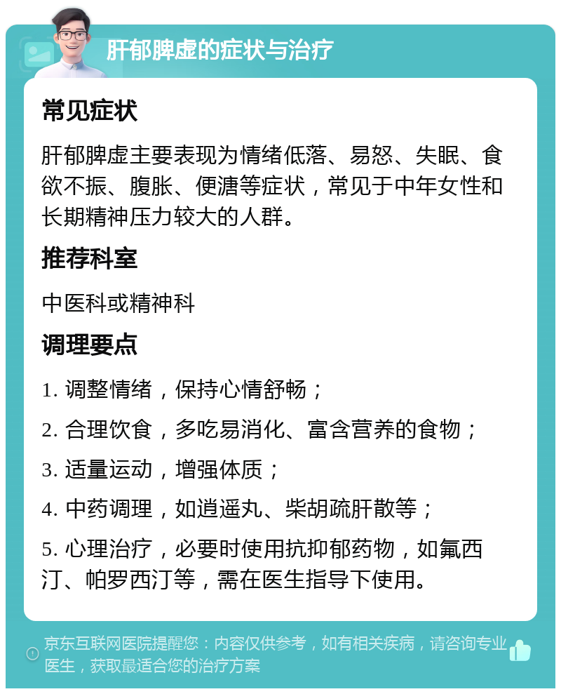 肝郁脾虚的症状与治疗 常见症状 肝郁脾虚主要表现为情绪低落、易怒、失眠、食欲不振、腹胀、便溏等症状，常见于中年女性和长期精神压力较大的人群。 推荐科室 中医科或精神科 调理要点 1. 调整情绪，保持心情舒畅； 2. 合理饮食，多吃易消化、富含营养的食物； 3. 适量运动，增强体质； 4. 中药调理，如逍遥丸、柴胡疏肝散等； 5. 心理治疗，必要时使用抗抑郁药物，如氟西汀、帕罗西汀等，需在医生指导下使用。