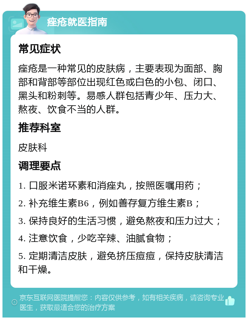 痤疮就医指南 常见症状 痤疮是一种常见的皮肤病，主要表现为面部、胸部和背部等部位出现红色或白色的小包、闭口、黑头和粉刺等。易感人群包括青少年、压力大、熬夜、饮食不当的人群。 推荐科室 皮肤科 调理要点 1. 口服米诺环素和消痤丸，按照医嘱用药； 2. 补充维生素B6，例如善存复方维生素B； 3. 保持良好的生活习惯，避免熬夜和压力过大； 4. 注意饮食，少吃辛辣、油腻食物； 5. 定期清洁皮肤，避免挤压痘痘，保持皮肤清洁和干燥。