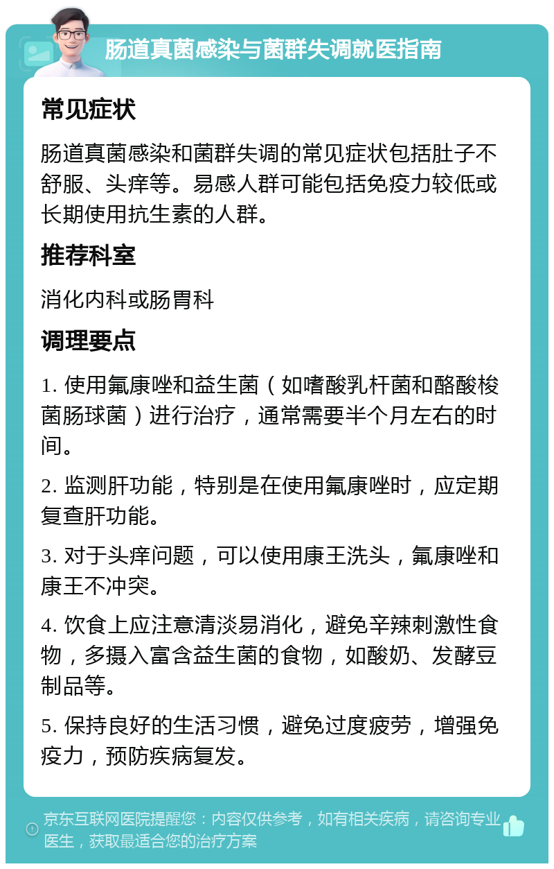 肠道真菌感染与菌群失调就医指南 常见症状 肠道真菌感染和菌群失调的常见症状包括肚子不舒服、头痒等。易感人群可能包括免疫力较低或长期使用抗生素的人群。 推荐科室 消化内科或肠胃科 调理要点 1. 使用氟康唑和益生菌（如嗜酸乳杆菌和酪酸梭菌肠球菌）进行治疗，通常需要半个月左右的时间。 2. 监测肝功能，特别是在使用氟康唑时，应定期复查肝功能。 3. 对于头痒问题，可以使用康王洗头，氟康唑和康王不冲突。 4. 饮食上应注意清淡易消化，避免辛辣刺激性食物，多摄入富含益生菌的食物，如酸奶、发酵豆制品等。 5. 保持良好的生活习惯，避免过度疲劳，增强免疫力，预防疾病复发。