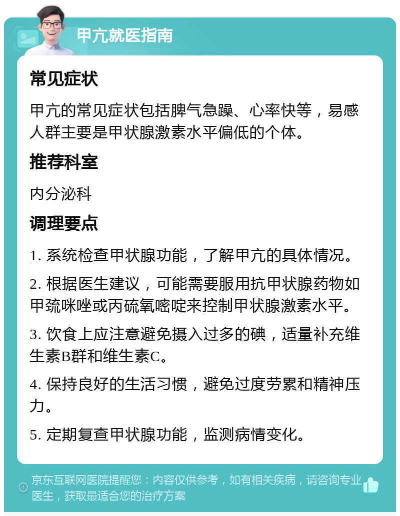 甲亢就医指南 常见症状 甲亢的常见症状包括脾气急躁、心率快等，易感人群主要是甲状腺激素水平偏低的个体。 推荐科室 内分泌科 调理要点 1. 系统检查甲状腺功能，了解甲亢的具体情况。 2. 根据医生建议，可能需要服用抗甲状腺药物如甲巯咪唑或丙硫氧嘧啶来控制甲状腺激素水平。 3. 饮食上应注意避免摄入过多的碘，适量补充维生素B群和维生素C。 4. 保持良好的生活习惯，避免过度劳累和精神压力。 5. 定期复查甲状腺功能，监测病情变化。