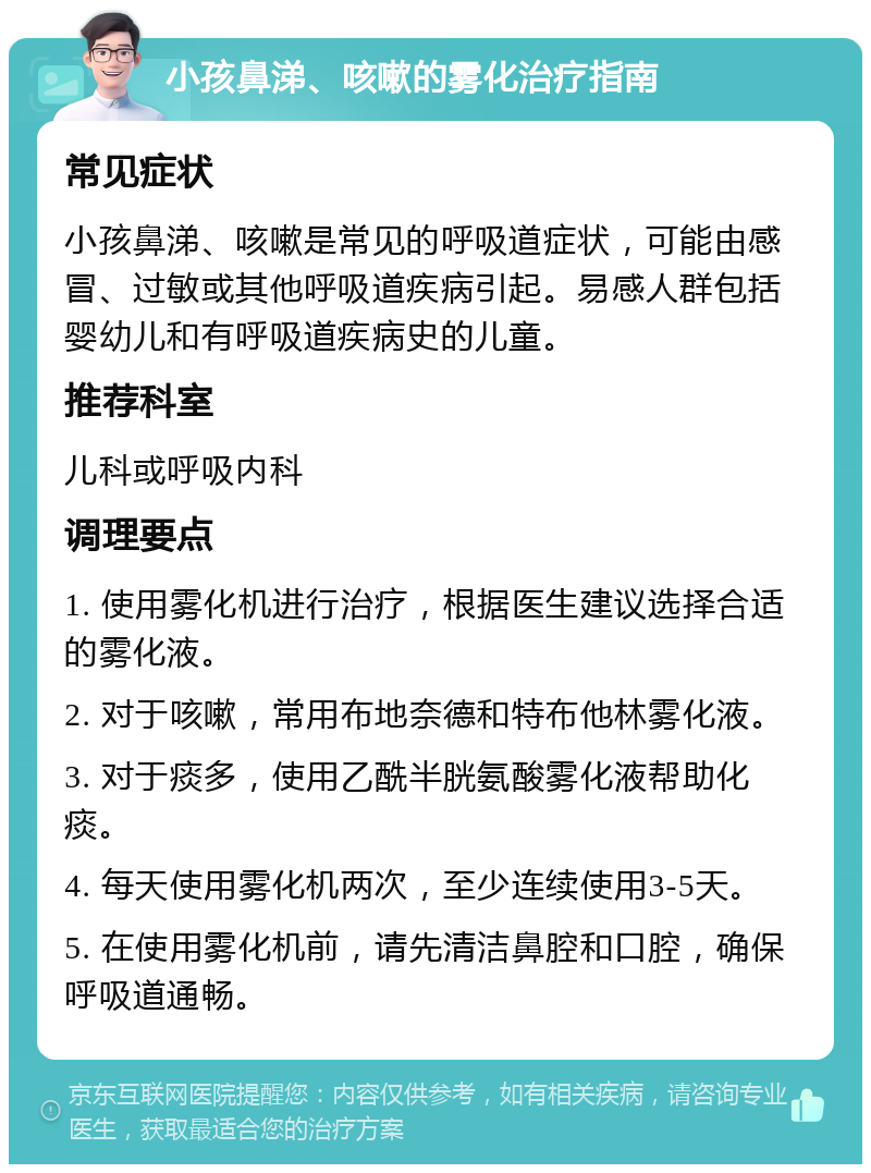 小孩鼻涕、咳嗽的雾化治疗指南 常见症状 小孩鼻涕、咳嗽是常见的呼吸道症状，可能由感冒、过敏或其他呼吸道疾病引起。易感人群包括婴幼儿和有呼吸道疾病史的儿童。 推荐科室 儿科或呼吸内科 调理要点 1. 使用雾化机进行治疗，根据医生建议选择合适的雾化液。 2. 对于咳嗽，常用布地奈德和特布他林雾化液。 3. 对于痰多，使用乙酰半胱氨酸雾化液帮助化痰。 4. 每天使用雾化机两次，至少连续使用3-5天。 5. 在使用雾化机前，请先清洁鼻腔和口腔，确保呼吸道通畅。