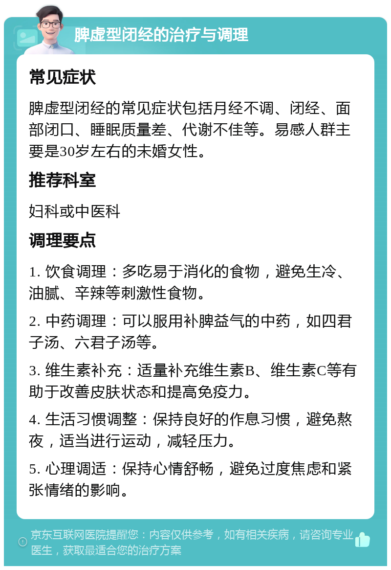 脾虚型闭经的治疗与调理 常见症状 脾虚型闭经的常见症状包括月经不调、闭经、面部闭口、睡眠质量差、代谢不佳等。易感人群主要是30岁左右的未婚女性。 推荐科室 妇科或中医科 调理要点 1. 饮食调理：多吃易于消化的食物，避免生冷、油腻、辛辣等刺激性食物。 2. 中药调理：可以服用补脾益气的中药，如四君子汤、六君子汤等。 3. 维生素补充：适量补充维生素B、维生素C等有助于改善皮肤状态和提高免疫力。 4. 生活习惯调整：保持良好的作息习惯，避免熬夜，适当进行运动，减轻压力。 5. 心理调适：保持心情舒畅，避免过度焦虑和紧张情绪的影响。