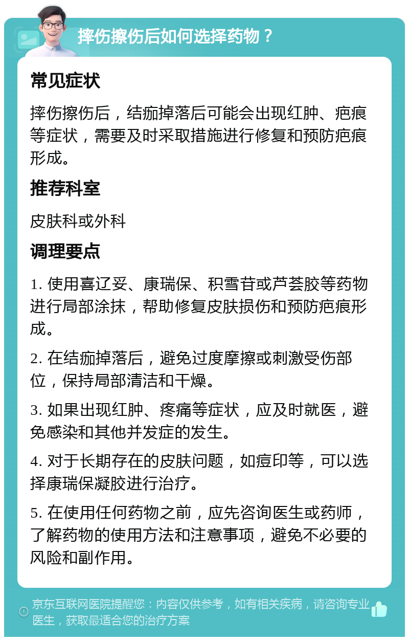 摔伤擦伤后如何选择药物？ 常见症状 摔伤擦伤后，结痂掉落后可能会出现红肿、疤痕等症状，需要及时采取措施进行修复和预防疤痕形成。 推荐科室 皮肤科或外科 调理要点 1. 使用喜辽妥、康瑞保、积雪苷或芦荟胶等药物进行局部涂抹，帮助修复皮肤损伤和预防疤痕形成。 2. 在结痂掉落后，避免过度摩擦或刺激受伤部位，保持局部清洁和干燥。 3. 如果出现红肿、疼痛等症状，应及时就医，避免感染和其他并发症的发生。 4. 对于长期存在的皮肤问题，如痘印等，可以选择康瑞保凝胶进行治疗。 5. 在使用任何药物之前，应先咨询医生或药师，了解药物的使用方法和注意事项，避免不必要的风险和副作用。