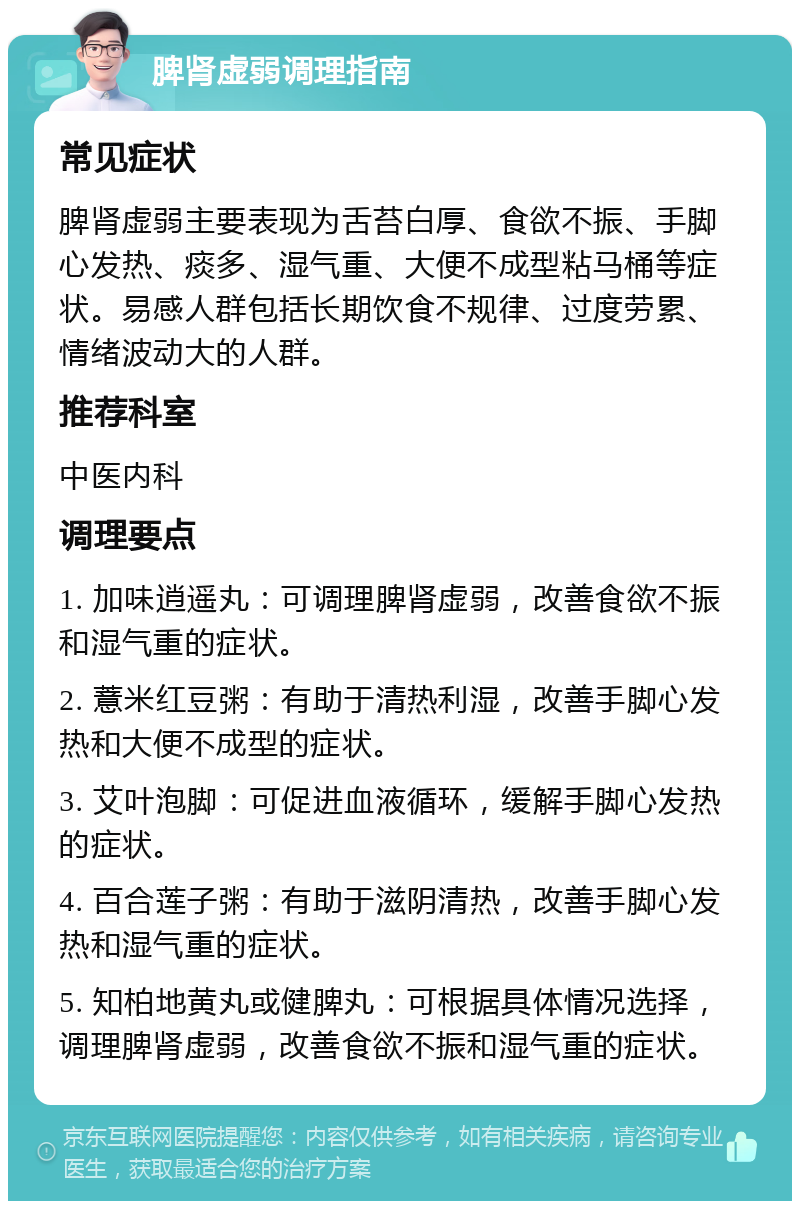 脾肾虚弱调理指南 常见症状 脾肾虚弱主要表现为舌苔白厚、食欲不振、手脚心发热、痰多、湿气重、大便不成型粘马桶等症状。易感人群包括长期饮食不规律、过度劳累、情绪波动大的人群。 推荐科室 中医内科 调理要点 1. 加味逍遥丸：可调理脾肾虚弱，改善食欲不振和湿气重的症状。 2. 薏米红豆粥：有助于清热利湿，改善手脚心发热和大便不成型的症状。 3. 艾叶泡脚：可促进血液循环，缓解手脚心发热的症状。 4. 百合莲子粥：有助于滋阴清热，改善手脚心发热和湿气重的症状。 5. 知柏地黄丸或健脾丸：可根据具体情况选择，调理脾肾虚弱，改善食欲不振和湿气重的症状。