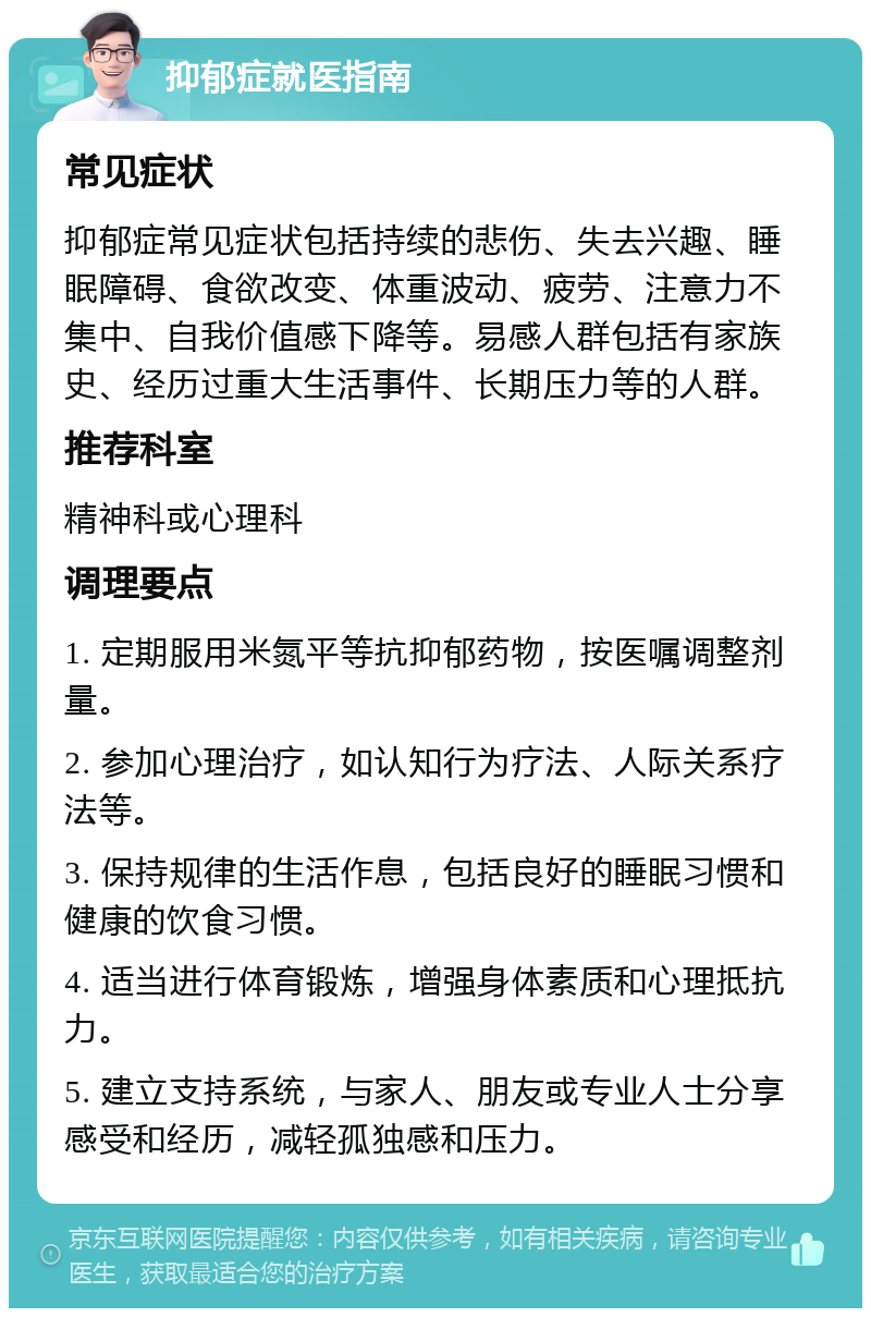 抑郁症就医指南 常见症状 抑郁症常见症状包括持续的悲伤、失去兴趣、睡眠障碍、食欲改变、体重波动、疲劳、注意力不集中、自我价值感下降等。易感人群包括有家族史、经历过重大生活事件、长期压力等的人群。 推荐科室 精神科或心理科 调理要点 1. 定期服用米氮平等抗抑郁药物，按医嘱调整剂量。 2. 参加心理治疗，如认知行为疗法、人际关系疗法等。 3. 保持规律的生活作息，包括良好的睡眠习惯和健康的饮食习惯。 4. 适当进行体育锻炼，增强身体素质和心理抵抗力。 5. 建立支持系统，与家人、朋友或专业人士分享感受和经历，减轻孤独感和压力。