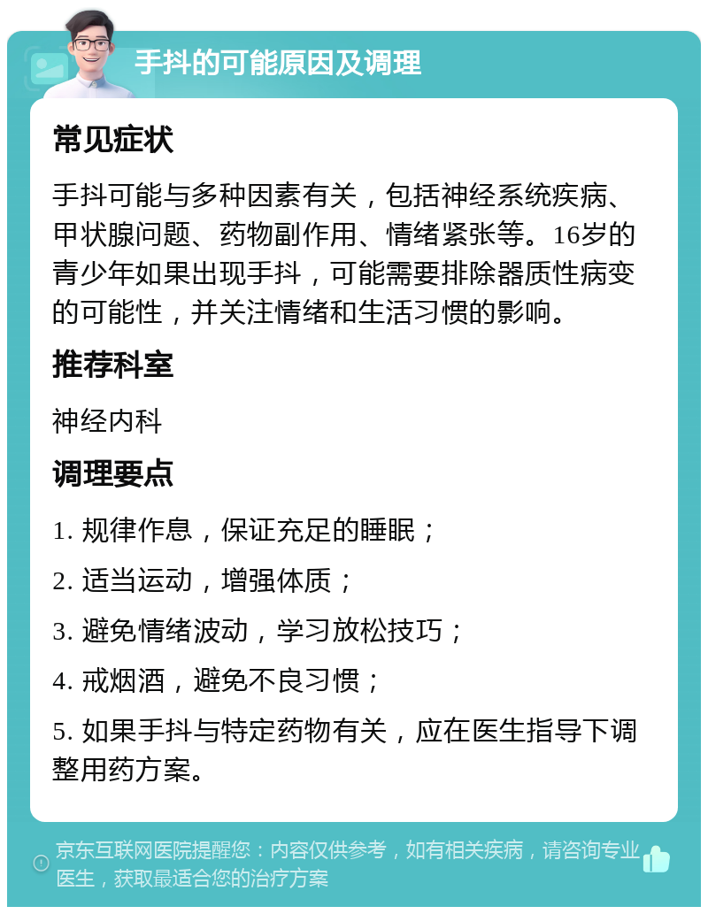 手抖的可能原因及调理 常见症状 手抖可能与多种因素有关，包括神经系统疾病、甲状腺问题、药物副作用、情绪紧张等。16岁的青少年如果出现手抖，可能需要排除器质性病变的可能性，并关注情绪和生活习惯的影响。 推荐科室 神经内科 调理要点 1. 规律作息，保证充足的睡眠； 2. 适当运动，增强体质； 3. 避免情绪波动，学习放松技巧； 4. 戒烟酒，避免不良习惯； 5. 如果手抖与特定药物有关，应在医生指导下调整用药方案。