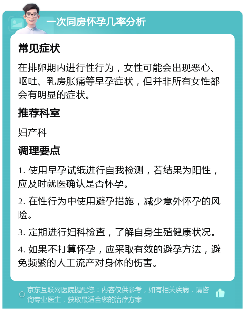 一次同房怀孕几率分析 常见症状 在排卵期内进行性行为，女性可能会出现恶心、呕吐、乳房胀痛等早孕症状，但并非所有女性都会有明显的症状。 推荐科室 妇产科 调理要点 1. 使用早孕试纸进行自我检测，若结果为阳性，应及时就医确认是否怀孕。 2. 在性行为中使用避孕措施，减少意外怀孕的风险。 3. 定期进行妇科检查，了解自身生殖健康状况。 4. 如果不打算怀孕，应采取有效的避孕方法，避免频繁的人工流产对身体的伤害。