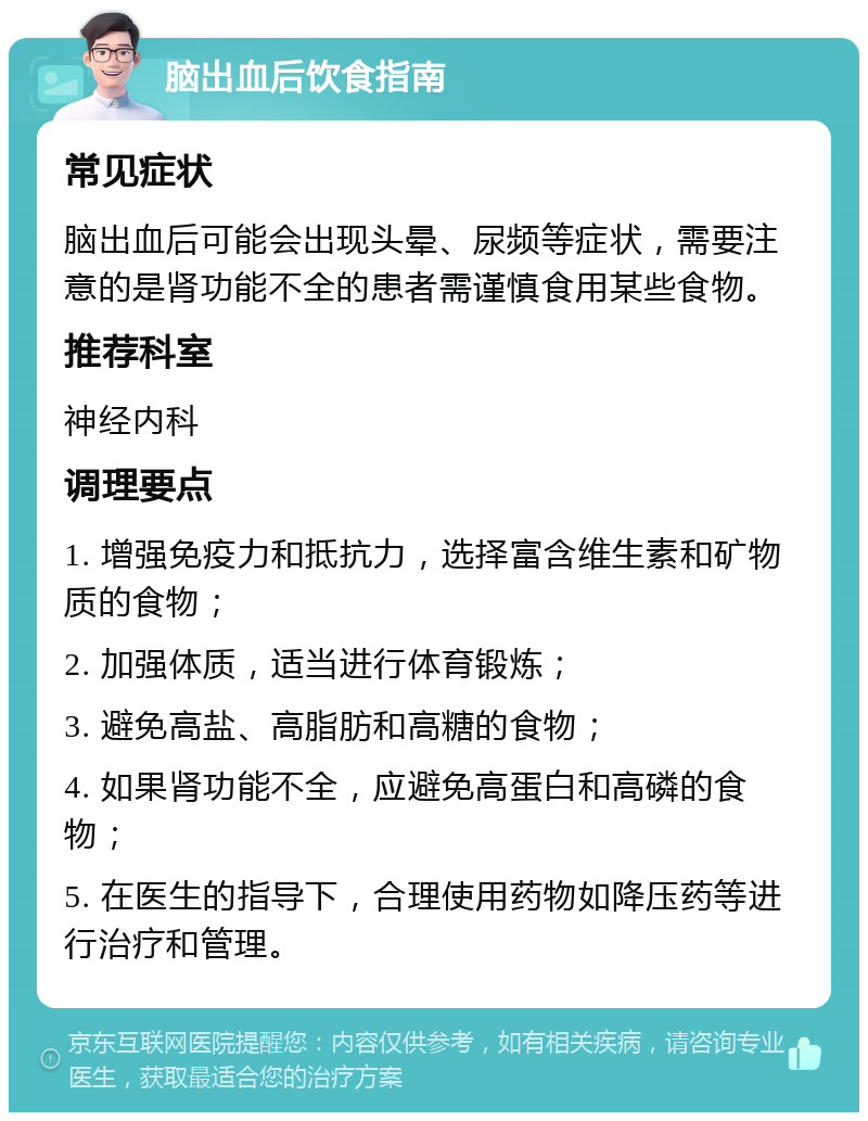 脑出血后饮食指南 常见症状 脑出血后可能会出现头晕、尿频等症状，需要注意的是肾功能不全的患者需谨慎食用某些食物。 推荐科室 神经内科 调理要点 1. 增强免疫力和抵抗力，选择富含维生素和矿物质的食物； 2. 加强体质，适当进行体育锻炼； 3. 避免高盐、高脂肪和高糖的食物； 4. 如果肾功能不全，应避免高蛋白和高磷的食物； 5. 在医生的指导下，合理使用药物如降压药等进行治疗和管理。