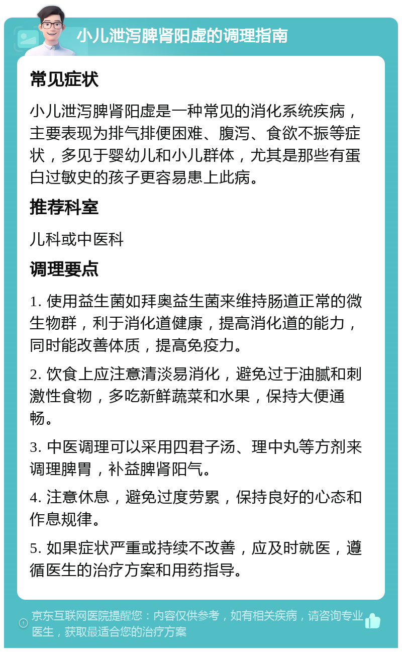 小儿泄泻脾肾阳虚的调理指南 常见症状 小儿泄泻脾肾阳虚是一种常见的消化系统疾病，主要表现为排气排便困难、腹泻、食欲不振等症状，多见于婴幼儿和小儿群体，尤其是那些有蛋白过敏史的孩子更容易患上此病。 推荐科室 儿科或中医科 调理要点 1. 使用益生菌如拜奥益生菌来维持肠道正常的微生物群，利于消化道健康，提高消化道的能力，同时能改善体质，提高免疫力。 2. 饮食上应注意清淡易消化，避免过于油腻和刺激性食物，多吃新鲜蔬菜和水果，保持大便通畅。 3. 中医调理可以采用四君子汤、理中丸等方剂来调理脾胃，补益脾肾阳气。 4. 注意休息，避免过度劳累，保持良好的心态和作息规律。 5. 如果症状严重或持续不改善，应及时就医，遵循医生的治疗方案和用药指导。