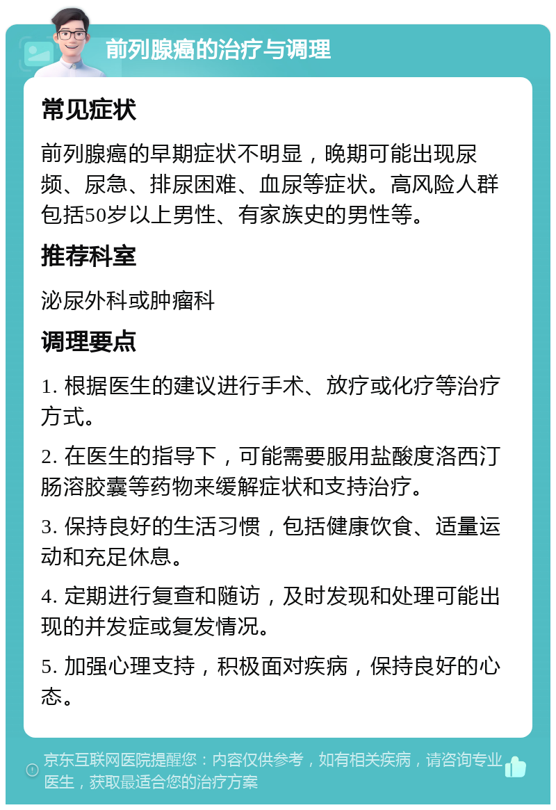 前列腺癌的治疗与调理 常见症状 前列腺癌的早期症状不明显，晚期可能出现尿频、尿急、排尿困难、血尿等症状。高风险人群包括50岁以上男性、有家族史的男性等。 推荐科室 泌尿外科或肿瘤科 调理要点 1. 根据医生的建议进行手术、放疗或化疗等治疗方式。 2. 在医生的指导下，可能需要服用盐酸度洛西汀肠溶胶囊等药物来缓解症状和支持治疗。 3. 保持良好的生活习惯，包括健康饮食、适量运动和充足休息。 4. 定期进行复查和随访，及时发现和处理可能出现的并发症或复发情况。 5. 加强心理支持，积极面对疾病，保持良好的心态。