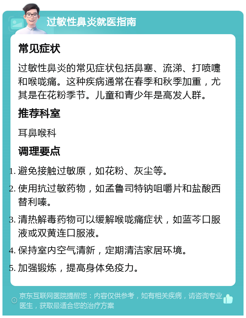 过敏性鼻炎就医指南 常见症状 过敏性鼻炎的常见症状包括鼻塞、流涕、打喷嚏和喉咙痛。这种疾病通常在春季和秋季加重，尤其是在花粉季节。儿童和青少年是高发人群。 推荐科室 耳鼻喉科 调理要点 避免接触过敏原，如花粉、灰尘等。 使用抗过敏药物，如孟鲁司特钠咀嚼片和盐酸西替利嗪。 清热解毒药物可以缓解喉咙痛症状，如蓝芩口服液或双黄连口服液。 保持室内空气清新，定期清洁家居环境。 加强锻炼，提高身体免疫力。