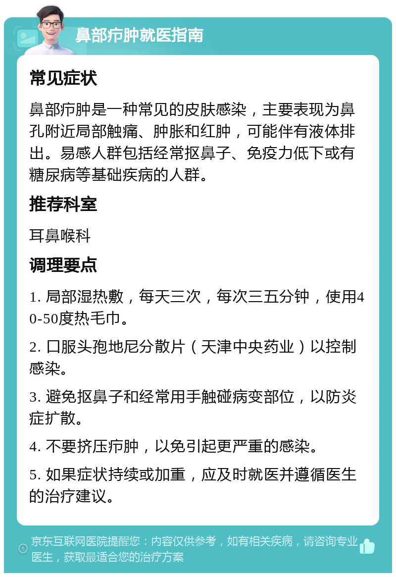 鼻部疖肿就医指南 常见症状 鼻部疖肿是一种常见的皮肤感染，主要表现为鼻孔附近局部触痛、肿胀和红肿，可能伴有液体排出。易感人群包括经常抠鼻子、免疫力低下或有糖尿病等基础疾病的人群。 推荐科室 耳鼻喉科 调理要点 1. 局部湿热敷，每天三次，每次三五分钟，使用40-50度热毛巾。 2. 口服头孢地尼分散片（天津中央药业）以控制感染。 3. 避免抠鼻子和经常用手触碰病变部位，以防炎症扩散。 4. 不要挤压疖肿，以免引起更严重的感染。 5. 如果症状持续或加重，应及时就医并遵循医生的治疗建议。