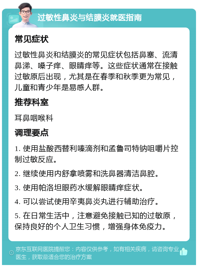 过敏性鼻炎与结膜炎就医指南 常见症状 过敏性鼻炎和结膜炎的常见症状包括鼻塞、流清鼻涕、嗓子痒、眼睛痒等。这些症状通常在接触过敏原后出现，尤其是在春季和秋季更为常见，儿童和青少年是易感人群。 推荐科室 耳鼻咽喉科 调理要点 1. 使用盐酸西替利嗪滴剂和孟鲁司特钠咀嚼片控制过敏反应。 2. 继续使用内舒拿喷雾和洗鼻器清洁鼻腔。 3. 使用帕洛坦眼药水缓解眼睛痒症状。 4. 可以尝试使用辛夷鼻炎丸进行辅助治疗。 5. 在日常生活中，注意避免接触已知的过敏原，保持良好的个人卫生习惯，增强身体免疫力。