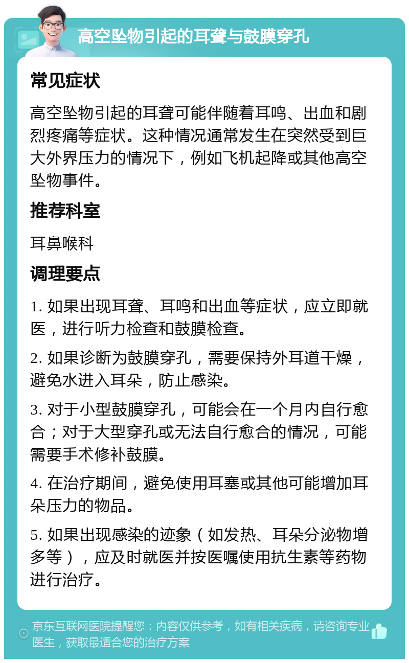 高空坠物引起的耳聋与鼓膜穿孔 常见症状 高空坠物引起的耳聋可能伴随着耳鸣、出血和剧烈疼痛等症状。这种情况通常发生在突然受到巨大外界压力的情况下，例如飞机起降或其他高空坠物事件。 推荐科室 耳鼻喉科 调理要点 1. 如果出现耳聋、耳鸣和出血等症状，应立即就医，进行听力检查和鼓膜检查。 2. 如果诊断为鼓膜穿孔，需要保持外耳道干燥，避免水进入耳朵，防止感染。 3. 对于小型鼓膜穿孔，可能会在一个月内自行愈合；对于大型穿孔或无法自行愈合的情况，可能需要手术修补鼓膜。 4. 在治疗期间，避免使用耳塞或其他可能增加耳朵压力的物品。 5. 如果出现感染的迹象（如发热、耳朵分泌物增多等），应及时就医并按医嘱使用抗生素等药物进行治疗。