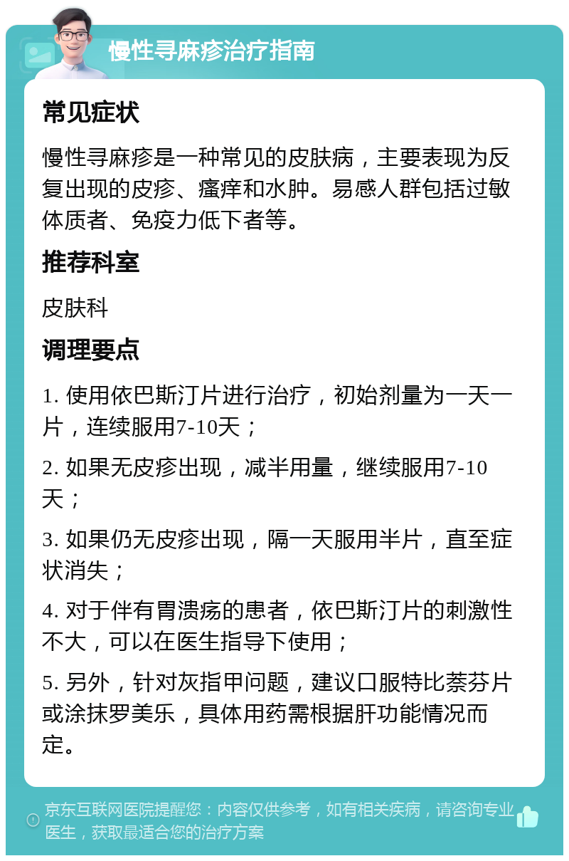 慢性寻麻疹治疗指南 常见症状 慢性寻麻疹是一种常见的皮肤病，主要表现为反复出现的皮疹、瘙痒和水肿。易感人群包括过敏体质者、免疫力低下者等。 推荐科室 皮肤科 调理要点 1. 使用依巴斯汀片进行治疗，初始剂量为一天一片，连续服用7-10天； 2. 如果无皮疹出现，减半用量，继续服用7-10天； 3. 如果仍无皮疹出现，隔一天服用半片，直至症状消失； 4. 对于伴有胃溃疡的患者，依巴斯汀片的刺激性不大，可以在医生指导下使用； 5. 另外，针对灰指甲问题，建议口服特比萘芬片或涂抹罗美乐，具体用药需根据肝功能情况而定。