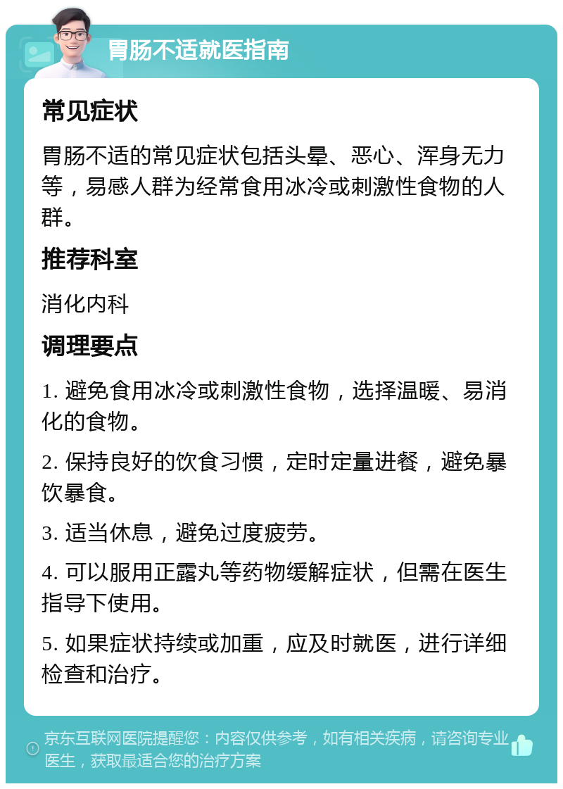 胃肠不适就医指南 常见症状 胃肠不适的常见症状包括头晕、恶心、浑身无力等，易感人群为经常食用冰冷或刺激性食物的人群。 推荐科室 消化内科 调理要点 1. 避免食用冰冷或刺激性食物，选择温暖、易消化的食物。 2. 保持良好的饮食习惯，定时定量进餐，避免暴饮暴食。 3. 适当休息，避免过度疲劳。 4. 可以服用正露丸等药物缓解症状，但需在医生指导下使用。 5. 如果症状持续或加重，应及时就医，进行详细检查和治疗。