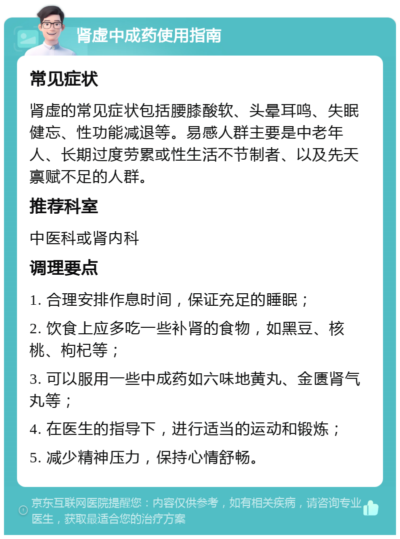 肾虚中成药使用指南 常见症状 肾虚的常见症状包括腰膝酸软、头晕耳鸣、失眠健忘、性功能减退等。易感人群主要是中老年人、长期过度劳累或性生活不节制者、以及先天禀赋不足的人群。 推荐科室 中医科或肾内科 调理要点 1. 合理安排作息时间，保证充足的睡眠； 2. 饮食上应多吃一些补肾的食物，如黑豆、核桃、枸杞等； 3. 可以服用一些中成药如六味地黄丸、金匮肾气丸等； 4. 在医生的指导下，进行适当的运动和锻炼； 5. 减少精神压力，保持心情舒畅。