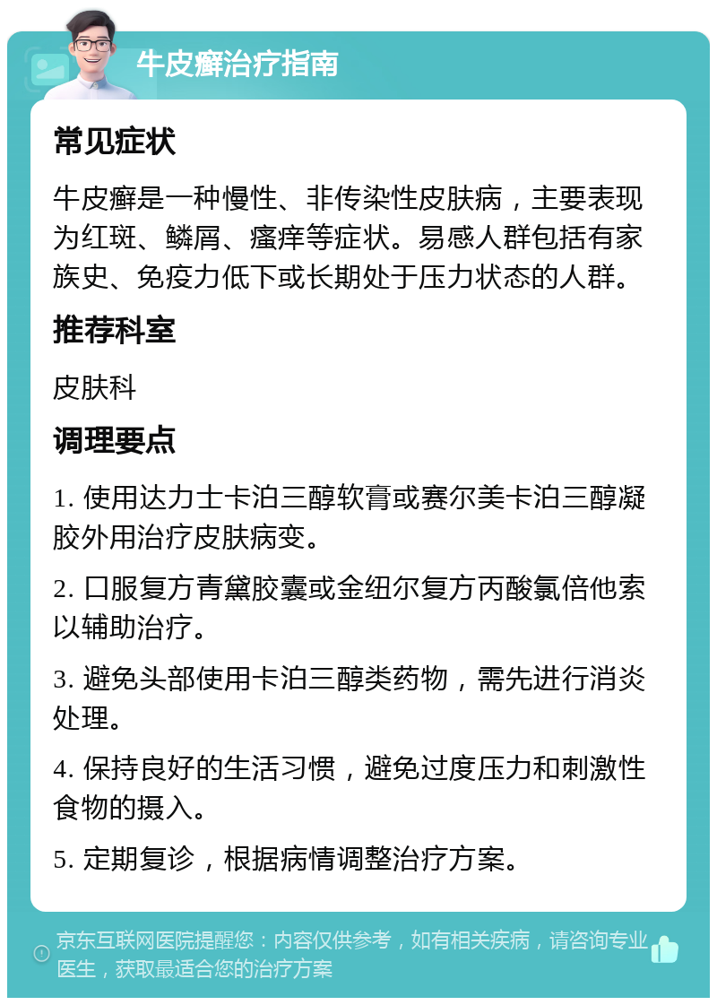 牛皮癣治疗指南 常见症状 牛皮癣是一种慢性、非传染性皮肤病，主要表现为红斑、鳞屑、瘙痒等症状。易感人群包括有家族史、免疫力低下或长期处于压力状态的人群。 推荐科室 皮肤科 调理要点 1. 使用达力士卡泊三醇软膏或赛尔美卡泊三醇凝胶外用治疗皮肤病变。 2. 口服复方青黛胶囊或金纽尔复方丙酸氯倍他索以辅助治疗。 3. 避免头部使用卡泊三醇类药物，需先进行消炎处理。 4. 保持良好的生活习惯，避免过度压力和刺激性食物的摄入。 5. 定期复诊，根据病情调整治疗方案。