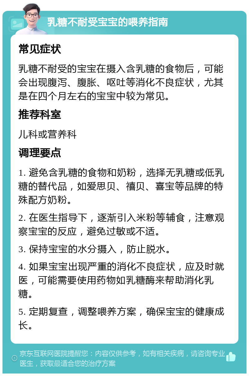 乳糖不耐受宝宝的喂养指南 常见症状 乳糖不耐受的宝宝在摄入含乳糖的食物后，可能会出现腹泻、腹胀、呕吐等消化不良症状，尤其是在四个月左右的宝宝中较为常见。 推荐科室 儿科或营养科 调理要点 1. 避免含乳糖的食物和奶粉，选择无乳糖或低乳糖的替代品，如爱思贝、禧贝、喜宝等品牌的特殊配方奶粉。 2. 在医生指导下，逐渐引入米粉等辅食，注意观察宝宝的反应，避免过敏或不适。 3. 保持宝宝的水分摄入，防止脱水。 4. 如果宝宝出现严重的消化不良症状，应及时就医，可能需要使用药物如乳糖酶来帮助消化乳糖。 5. 定期复查，调整喂养方案，确保宝宝的健康成长。