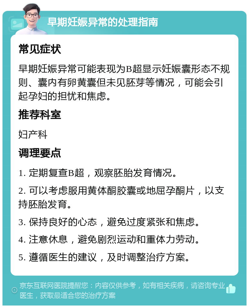 早期妊娠异常的处理指南 常见症状 早期妊娠异常可能表现为B超显示妊娠囊形态不规则、囊内有卵黄囊但未见胚芽等情况，可能会引起孕妇的担忧和焦虑。 推荐科室 妇产科 调理要点 1. 定期复查B超，观察胚胎发育情况。 2. 可以考虑服用黄体酮胶囊或地屈孕酮片，以支持胚胎发育。 3. 保持良好的心态，避免过度紧张和焦虑。 4. 注意休息，避免剧烈运动和重体力劳动。 5. 遵循医生的建议，及时调整治疗方案。