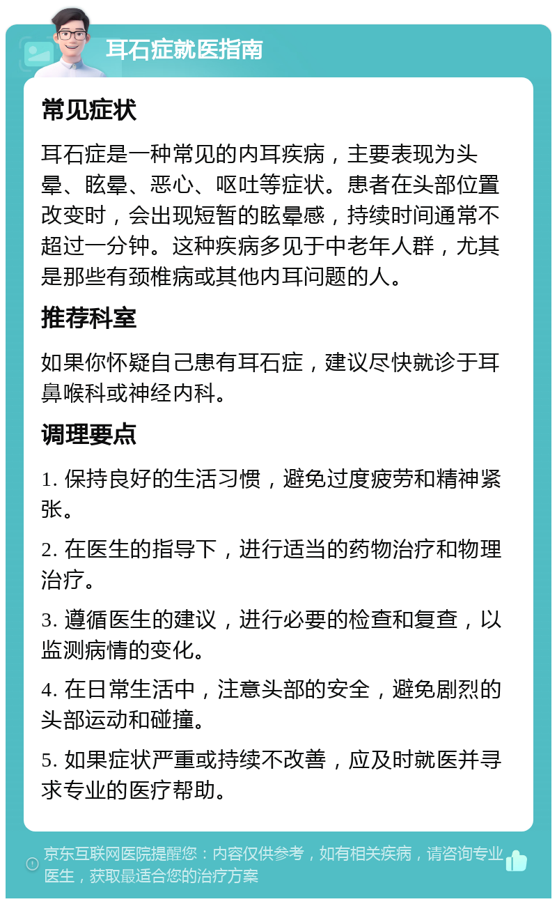 耳石症就医指南 常见症状 耳石症是一种常见的内耳疾病，主要表现为头晕、眩晕、恶心、呕吐等症状。患者在头部位置改变时，会出现短暂的眩晕感，持续时间通常不超过一分钟。这种疾病多见于中老年人群，尤其是那些有颈椎病或其他内耳问题的人。 推荐科室 如果你怀疑自己患有耳石症，建议尽快就诊于耳鼻喉科或神经内科。 调理要点 1. 保持良好的生活习惯，避免过度疲劳和精神紧张。 2. 在医生的指导下，进行适当的药物治疗和物理治疗。 3. 遵循医生的建议，进行必要的检查和复查，以监测病情的变化。 4. 在日常生活中，注意头部的安全，避免剧烈的头部运动和碰撞。 5. 如果症状严重或持续不改善，应及时就医并寻求专业的医疗帮助。