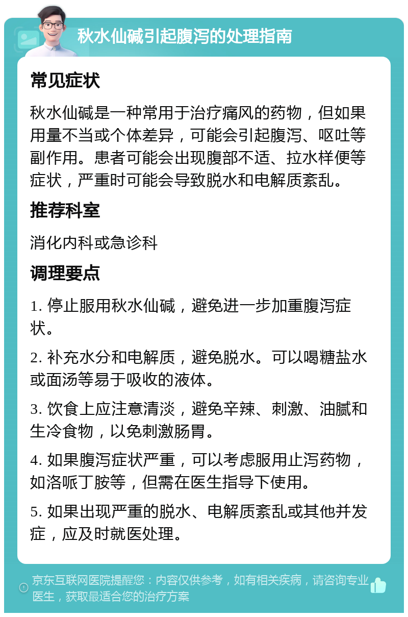 秋水仙碱引起腹泻的处理指南 常见症状 秋水仙碱是一种常用于治疗痛风的药物，但如果用量不当或个体差异，可能会引起腹泻、呕吐等副作用。患者可能会出现腹部不适、拉水样便等症状，严重时可能会导致脱水和电解质紊乱。 推荐科室 消化内科或急诊科 调理要点 1. 停止服用秋水仙碱，避免进一步加重腹泻症状。 2. 补充水分和电解质，避免脱水。可以喝糖盐水或面汤等易于吸收的液体。 3. 饮食上应注意清淡，避免辛辣、刺激、油腻和生冷食物，以免刺激肠胃。 4. 如果腹泻症状严重，可以考虑服用止泻药物，如洛哌丁胺等，但需在医生指导下使用。 5. 如果出现严重的脱水、电解质紊乱或其他并发症，应及时就医处理。