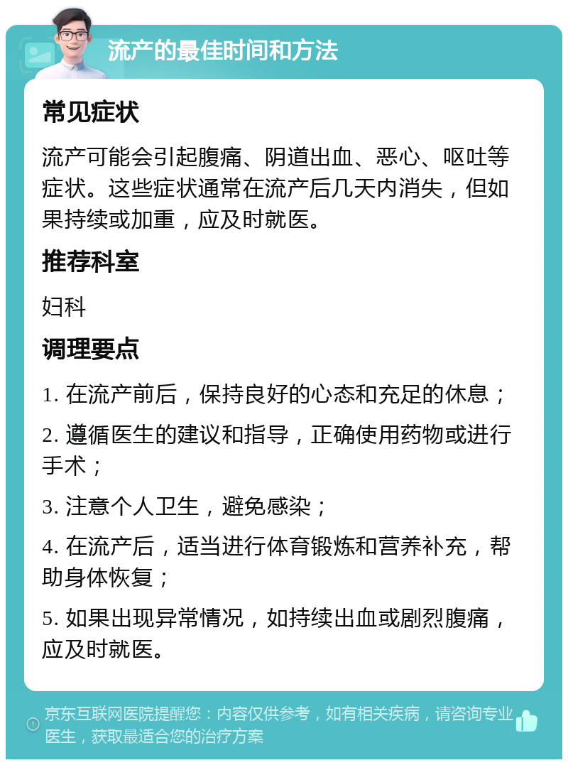 流产的最佳时间和方法 常见症状 流产可能会引起腹痛、阴道出血、恶心、呕吐等症状。这些症状通常在流产后几天内消失，但如果持续或加重，应及时就医。 推荐科室 妇科 调理要点 1. 在流产前后，保持良好的心态和充足的休息； 2. 遵循医生的建议和指导，正确使用药物或进行手术； 3. 注意个人卫生，避免感染； 4. 在流产后，适当进行体育锻炼和营养补充，帮助身体恢复； 5. 如果出现异常情况，如持续出血或剧烈腹痛，应及时就医。