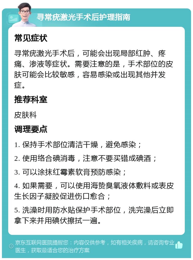 寻常疣激光手术后护理指南 常见症状 寻常疣激光手术后，可能会出现局部红肿、疼痛、渗液等症状。需要注意的是，手术部位的皮肤可能会比较敏感，容易感染或出现其他并发症。 推荐科室 皮肤科 调理要点 1. 保持手术部位清洁干燥，避免感染； 2. 使用络合碘消毒，注意不要买错成碘酒； 3. 可以涂抹红霉素软膏预防感染； 4. 如果需要，可以使用海贽臭氧液体敷料或表皮生长因子凝胶促进伤口愈合； 5. 洗澡时用防水贴保护手术部位，洗完澡后立即拿下来并用碘伏擦拭一遍。