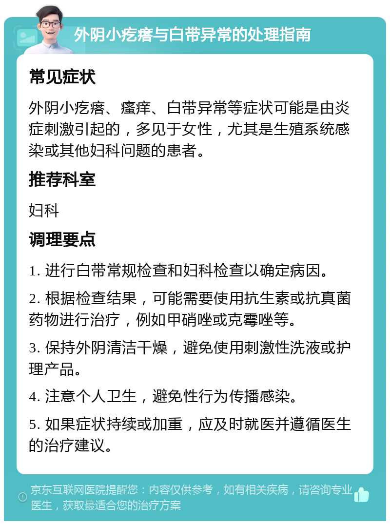 外阴小疙瘩与白带异常的处理指南 常见症状 外阴小疙瘩、瘙痒、白带异常等症状可能是由炎症刺激引起的，多见于女性，尤其是生殖系统感染或其他妇科问题的患者。 推荐科室 妇科 调理要点 1. 进行白带常规检查和妇科检查以确定病因。 2. 根据检查结果，可能需要使用抗生素或抗真菌药物进行治疗，例如甲硝唑或克霉唑等。 3. 保持外阴清洁干燥，避免使用刺激性洗液或护理产品。 4. 注意个人卫生，避免性行为传播感染。 5. 如果症状持续或加重，应及时就医并遵循医生的治疗建议。