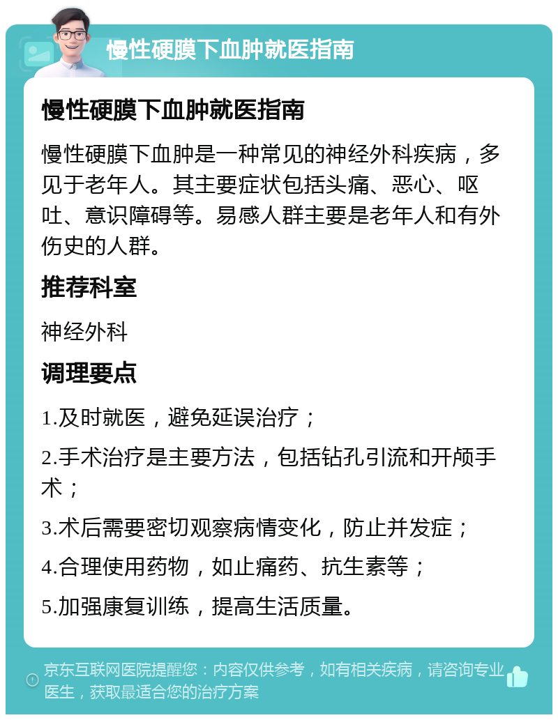 慢性硬膜下血肿就医指南 慢性硬膜下血肿就医指南 慢性硬膜下血肿是一种常见的神经外科疾病，多见于老年人。其主要症状包括头痛、恶心、呕吐、意识障碍等。易感人群主要是老年人和有外伤史的人群。 推荐科室 神经外科 调理要点 1.及时就医，避免延误治疗； 2.手术治疗是主要方法，包括钻孔引流和开颅手术； 3.术后需要密切观察病情变化，防止并发症； 4.合理使用药物，如止痛药、抗生素等； 5.加强康复训练，提高生活质量。