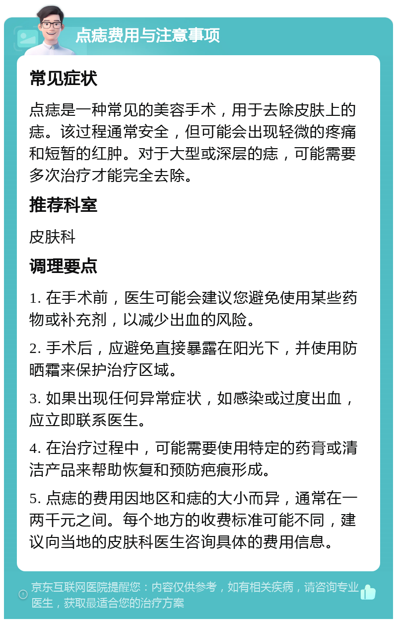 点痣费用与注意事项 常见症状 点痣是一种常见的美容手术，用于去除皮肤上的痣。该过程通常安全，但可能会出现轻微的疼痛和短暂的红肿。对于大型或深层的痣，可能需要多次治疗才能完全去除。 推荐科室 皮肤科 调理要点 1. 在手术前，医生可能会建议您避免使用某些药物或补充剂，以减少出血的风险。 2. 手术后，应避免直接暴露在阳光下，并使用防晒霜来保护治疗区域。 3. 如果出现任何异常症状，如感染或过度出血，应立即联系医生。 4. 在治疗过程中，可能需要使用特定的药膏或清洁产品来帮助恢复和预防疤痕形成。 5. 点痣的费用因地区和痣的大小而异，通常在一两千元之间。每个地方的收费标准可能不同，建议向当地的皮肤科医生咨询具体的费用信息。