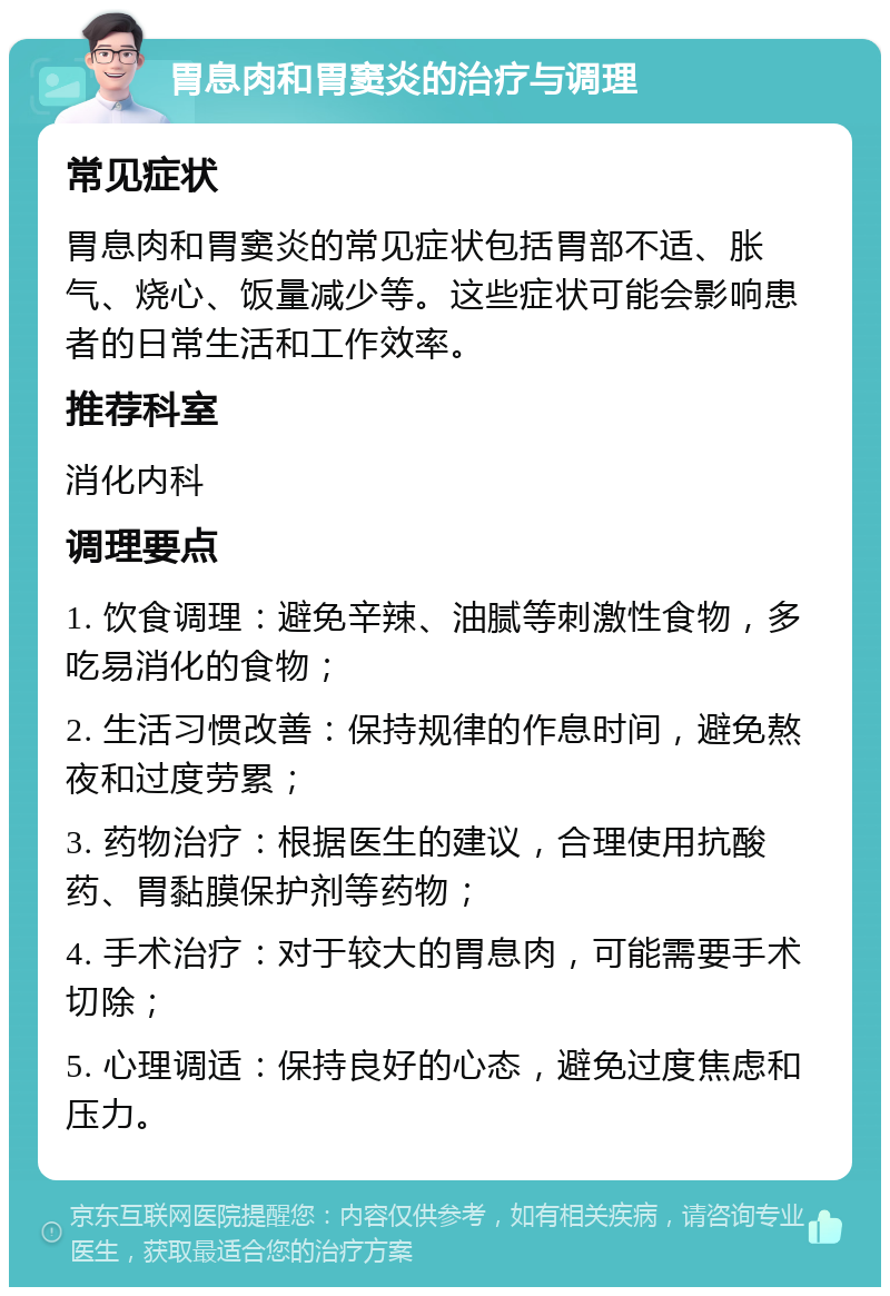 胃息肉和胃窦炎的治疗与调理 常见症状 胃息肉和胃窦炎的常见症状包括胃部不适、胀气、烧心、饭量减少等。这些症状可能会影响患者的日常生活和工作效率。 推荐科室 消化内科 调理要点 1. 饮食调理：避免辛辣、油腻等刺激性食物，多吃易消化的食物； 2. 生活习惯改善：保持规律的作息时间，避免熬夜和过度劳累； 3. 药物治疗：根据医生的建议，合理使用抗酸药、胃黏膜保护剂等药物； 4. 手术治疗：对于较大的胃息肉，可能需要手术切除； 5. 心理调适：保持良好的心态，避免过度焦虑和压力。