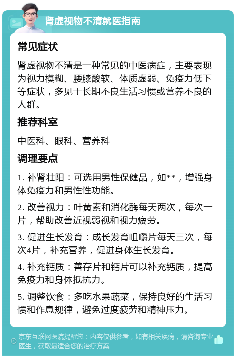 肾虚视物不清就医指南 常见症状 肾虚视物不清是一种常见的中医病症，主要表现为视力模糊、腰膝酸软、体质虚弱、免疫力低下等症状，多见于长期不良生活习惯或营养不良的人群。 推荐科室 中医科、眼科、营养科 调理要点 1. 补肾壮阳：可选用男性保健品，如**，增强身体免疫力和男性性功能。 2. 改善视力：叶黄素和消化酶每天两次，每次一片，帮助改善近视弱视和视力疲劳。 3. 促进生长发育：成长发育咀嚼片每天三次，每次4片，补充营养，促进身体生长发育。 4. 补充钙质：善存片和钙片可以补充钙质，提高免疫力和身体抵抗力。 5. 调整饮食：多吃水果蔬菜，保持良好的生活习惯和作息规律，避免过度疲劳和精神压力。