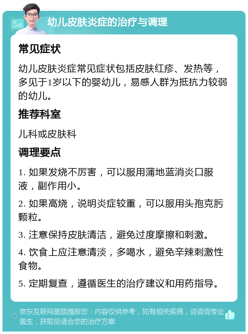 幼儿皮肤炎症的治疗与调理 常见症状 幼儿皮肤炎症常见症状包括皮肤红疹、发热等，多见于1岁以下的婴幼儿，易感人群为抵抗力较弱的幼儿。 推荐科室 儿科或皮肤科 调理要点 1. 如果发烧不厉害，可以服用蒲地蓝消炎口服液，副作用小。 2. 如果高烧，说明炎症较重，可以服用头孢克肟颗粒。 3. 注意保持皮肤清洁，避免过度摩擦和刺激。 4. 饮食上应注意清淡，多喝水，避免辛辣刺激性食物。 5. 定期复查，遵循医生的治疗建议和用药指导。