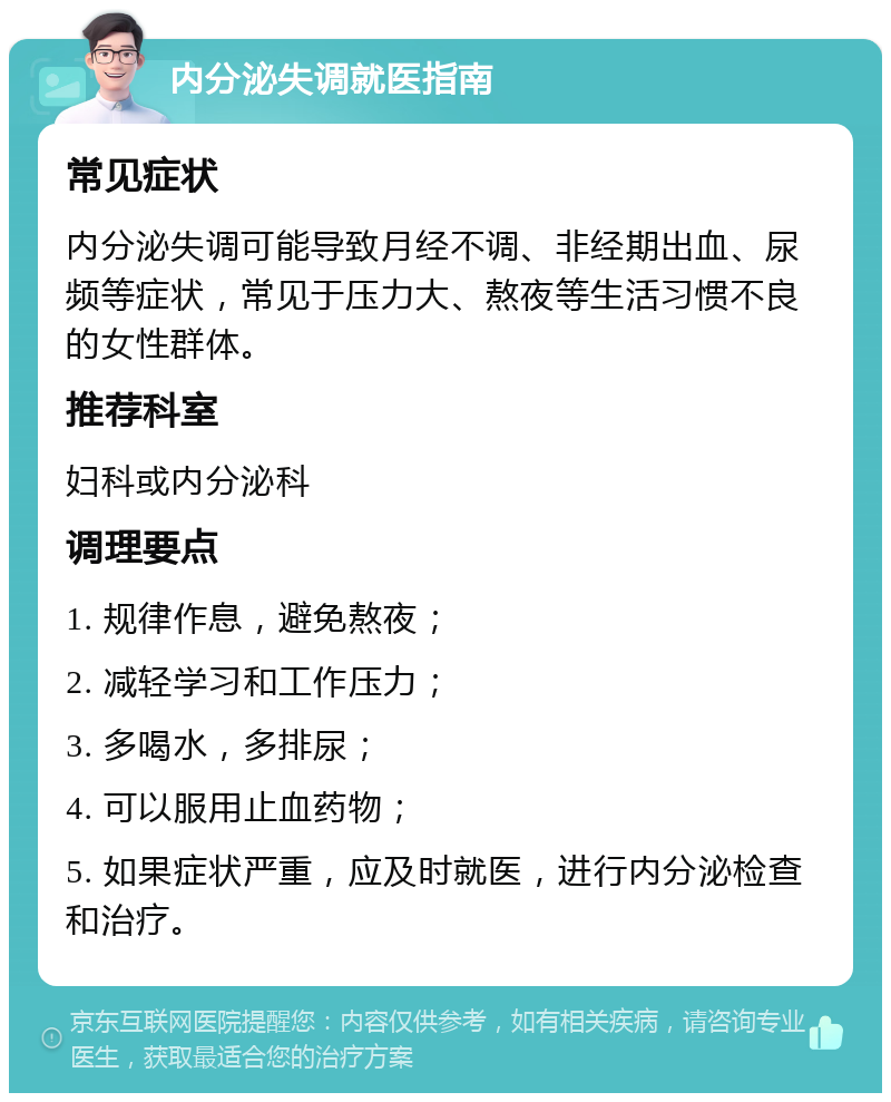 内分泌失调就医指南 常见症状 内分泌失调可能导致月经不调、非经期出血、尿频等症状，常见于压力大、熬夜等生活习惯不良的女性群体。 推荐科室 妇科或内分泌科 调理要点 1. 规律作息，避免熬夜； 2. 减轻学习和工作压力； 3. 多喝水，多排尿； 4. 可以服用止血药物； 5. 如果症状严重，应及时就医，进行内分泌检查和治疗。