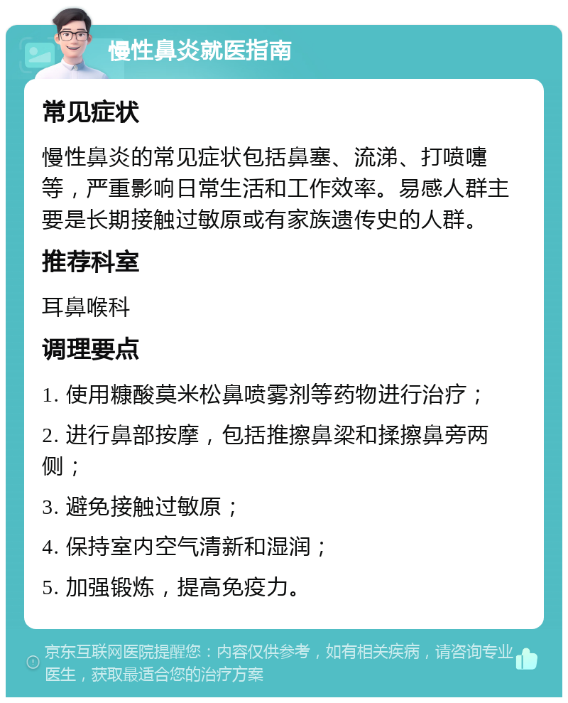 慢性鼻炎就医指南 常见症状 慢性鼻炎的常见症状包括鼻塞、流涕、打喷嚏等，严重影响日常生活和工作效率。易感人群主要是长期接触过敏原或有家族遗传史的人群。 推荐科室 耳鼻喉科 调理要点 1. 使用糠酸莫米松鼻喷雾剂等药物进行治疗； 2. 进行鼻部按摩，包括推擦鼻梁和揉擦鼻旁两侧； 3. 避免接触过敏原； 4. 保持室内空气清新和湿润； 5. 加强锻炼，提高免疫力。