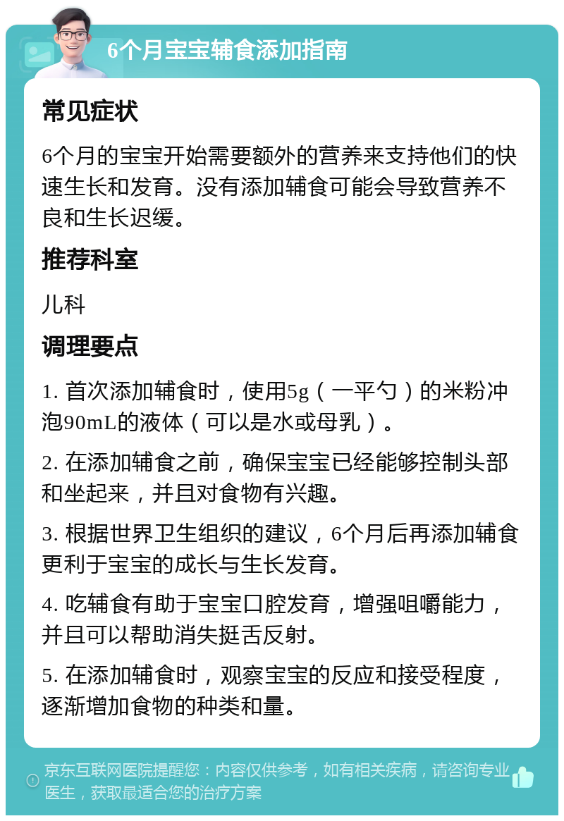 6个月宝宝辅食添加指南 常见症状 6个月的宝宝开始需要额外的营养来支持他们的快速生长和发育。没有添加辅食可能会导致营养不良和生长迟缓。 推荐科室 儿科 调理要点 1. 首次添加辅食时，使用5g（一平勺）的米粉冲泡90mL的液体（可以是水或母乳）。 2. 在添加辅食之前，确保宝宝已经能够控制头部和坐起来，并且对食物有兴趣。 3. 根据世界卫生组织的建议，6个月后再添加辅食更利于宝宝的成长与生长发育。 4. 吃辅食有助于宝宝口腔发育，增强咀嚼能力，并且可以帮助消失挺舌反射。 5. 在添加辅食时，观察宝宝的反应和接受程度，逐渐增加食物的种类和量。