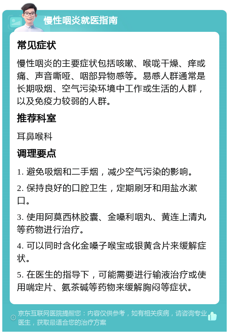 慢性咽炎就医指南 常见症状 慢性咽炎的主要症状包括咳嗽、喉咙干燥、痒或痛、声音嘶哑、咽部异物感等。易感人群通常是长期吸烟、空气污染环境中工作或生活的人群，以及免疫力较弱的人群。 推荐科室 耳鼻喉科 调理要点 1. 避免吸烟和二手烟，减少空气污染的影响。 2. 保持良好的口腔卫生，定期刷牙和用盐水漱口。 3. 使用阿莫西林胶囊、金嗓利咽丸、黄连上清丸等药物进行治疗。 4. 可以同时含化金嗓子喉宝或银黄含片来缓解症状。 5. 在医生的指导下，可能需要进行输液治疗或使用喘定片、氨茶碱等药物来缓解胸闷等症状。