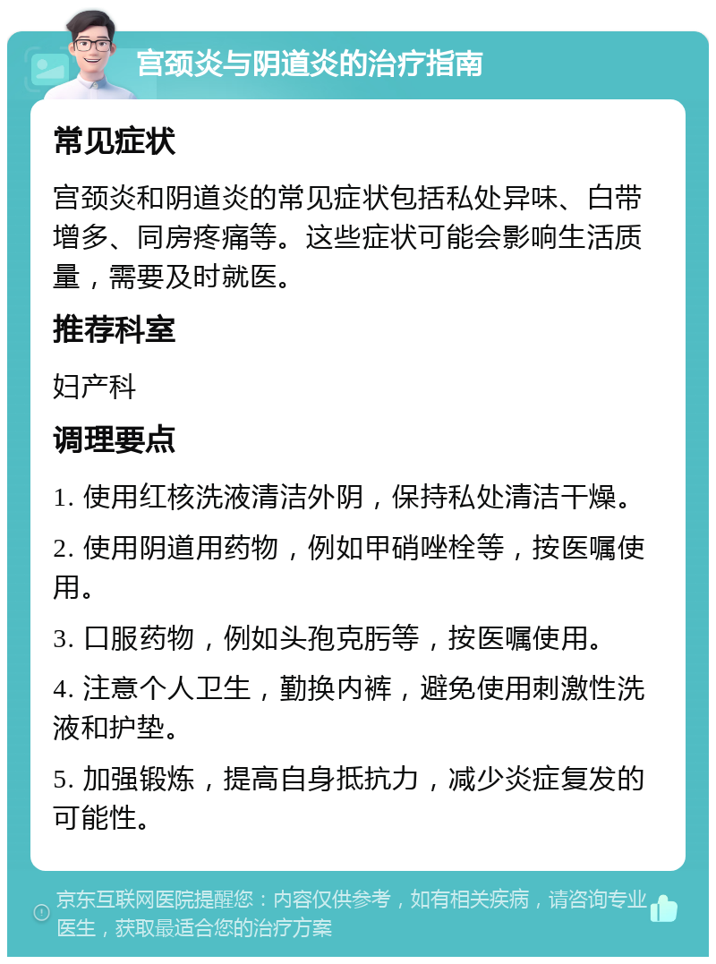 宫颈炎与阴道炎的治疗指南 常见症状 宫颈炎和阴道炎的常见症状包括私处异味、白带增多、同房疼痛等。这些症状可能会影响生活质量，需要及时就医。 推荐科室 妇产科 调理要点 1. 使用红核洗液清洁外阴，保持私处清洁干燥。 2. 使用阴道用药物，例如甲硝唑栓等，按医嘱使用。 3. 口服药物，例如头孢克肟等，按医嘱使用。 4. 注意个人卫生，勤换内裤，避免使用刺激性洗液和护垫。 5. 加强锻炼，提高自身抵抗力，减少炎症复发的可能性。