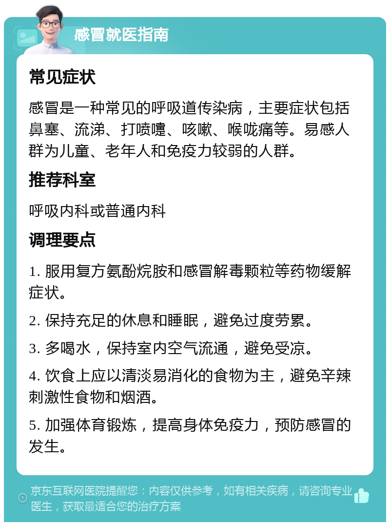 感冒就医指南 常见症状 感冒是一种常见的呼吸道传染病，主要症状包括鼻塞、流涕、打喷嚏、咳嗽、喉咙痛等。易感人群为儿童、老年人和免疫力较弱的人群。 推荐科室 呼吸内科或普通内科 调理要点 1. 服用复方氨酚烷胺和感冒解毒颗粒等药物缓解症状。 2. 保持充足的休息和睡眠，避免过度劳累。 3. 多喝水，保持室内空气流通，避免受凉。 4. 饮食上应以清淡易消化的食物为主，避免辛辣刺激性食物和烟酒。 5. 加强体育锻炼，提高身体免疫力，预防感冒的发生。