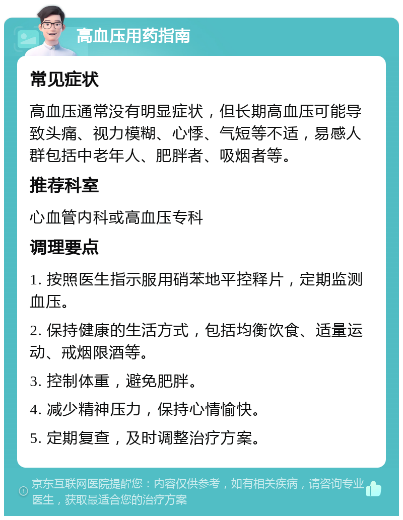 高血压用药指南 常见症状 高血压通常没有明显症状，但长期高血压可能导致头痛、视力模糊、心悸、气短等不适，易感人群包括中老年人、肥胖者、吸烟者等。 推荐科室 心血管内科或高血压专科 调理要点 1. 按照医生指示服用硝苯地平控释片，定期监测血压。 2. 保持健康的生活方式，包括均衡饮食、适量运动、戒烟限酒等。 3. 控制体重，避免肥胖。 4. 减少精神压力，保持心情愉快。 5. 定期复查，及时调整治疗方案。