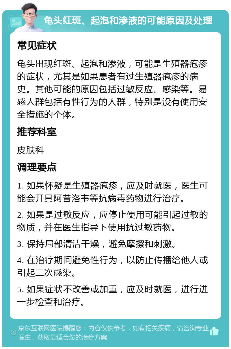 龟头红斑、起泡和渗液的可能原因及处理 常见症状 龟头出现红斑、起泡和渗液，可能是生殖器疱疹的症状，尤其是如果患者有过生殖器疱疹的病史。其他可能的原因包括过敏反应、感染等。易感人群包括有性行为的人群，特别是没有使用安全措施的个体。 推荐科室 皮肤科 调理要点 1. 如果怀疑是生殖器疱疹，应及时就医，医生可能会开具阿昔洛韦等抗病毒药物进行治疗。 2. 如果是过敏反应，应停止使用可能引起过敏的物质，并在医生指导下使用抗过敏药物。 3. 保持局部清洁干燥，避免摩擦和刺激。 4. 在治疗期间避免性行为，以防止传播给他人或引起二次感染。 5. 如果症状不改善或加重，应及时就医，进行进一步检查和治疗。